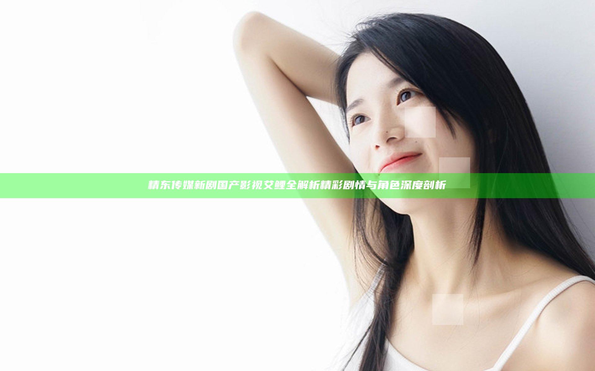 精东传媒新剧国产影视艾鲤全解析 精彩剧情与角色深度剖析