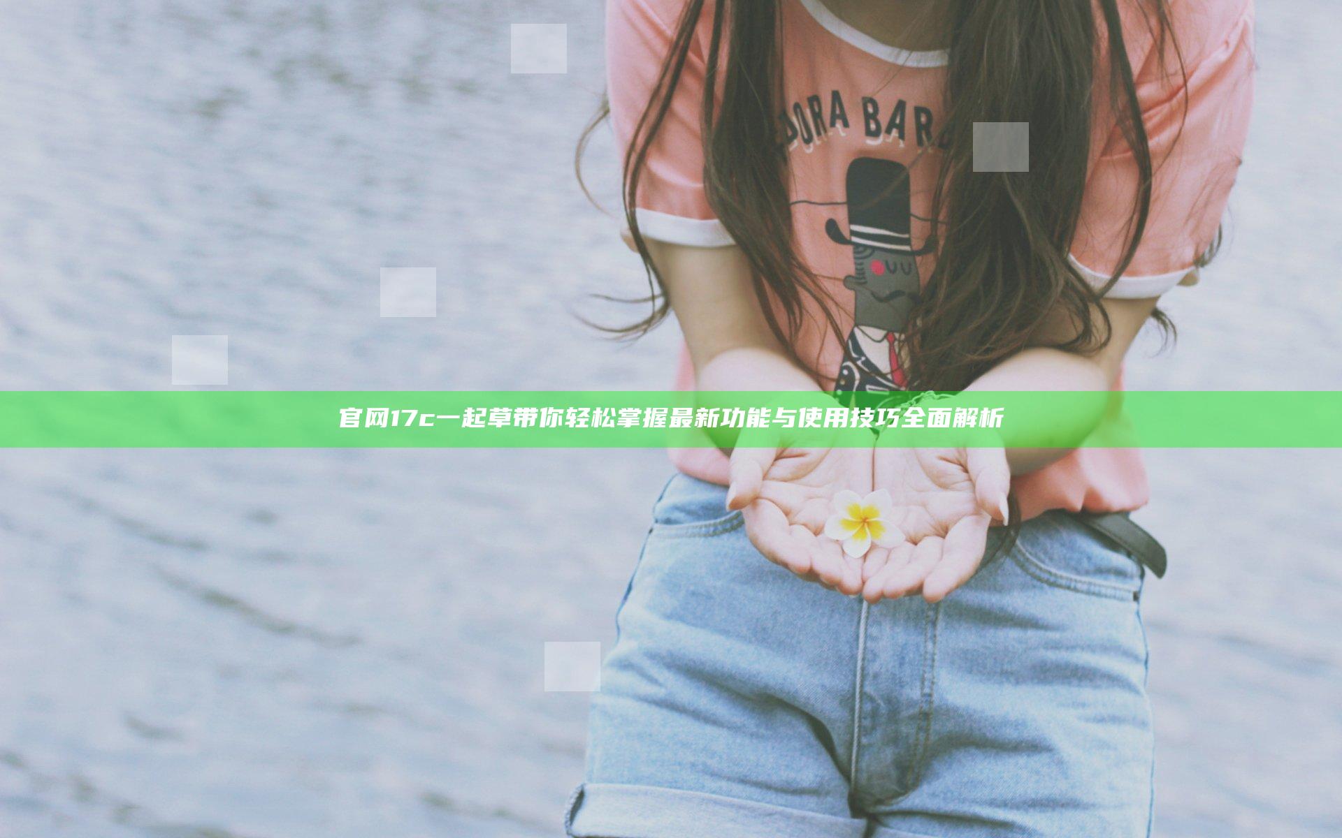 官网17c一起草带你轻松掌握最新功能与使用技巧全面解析