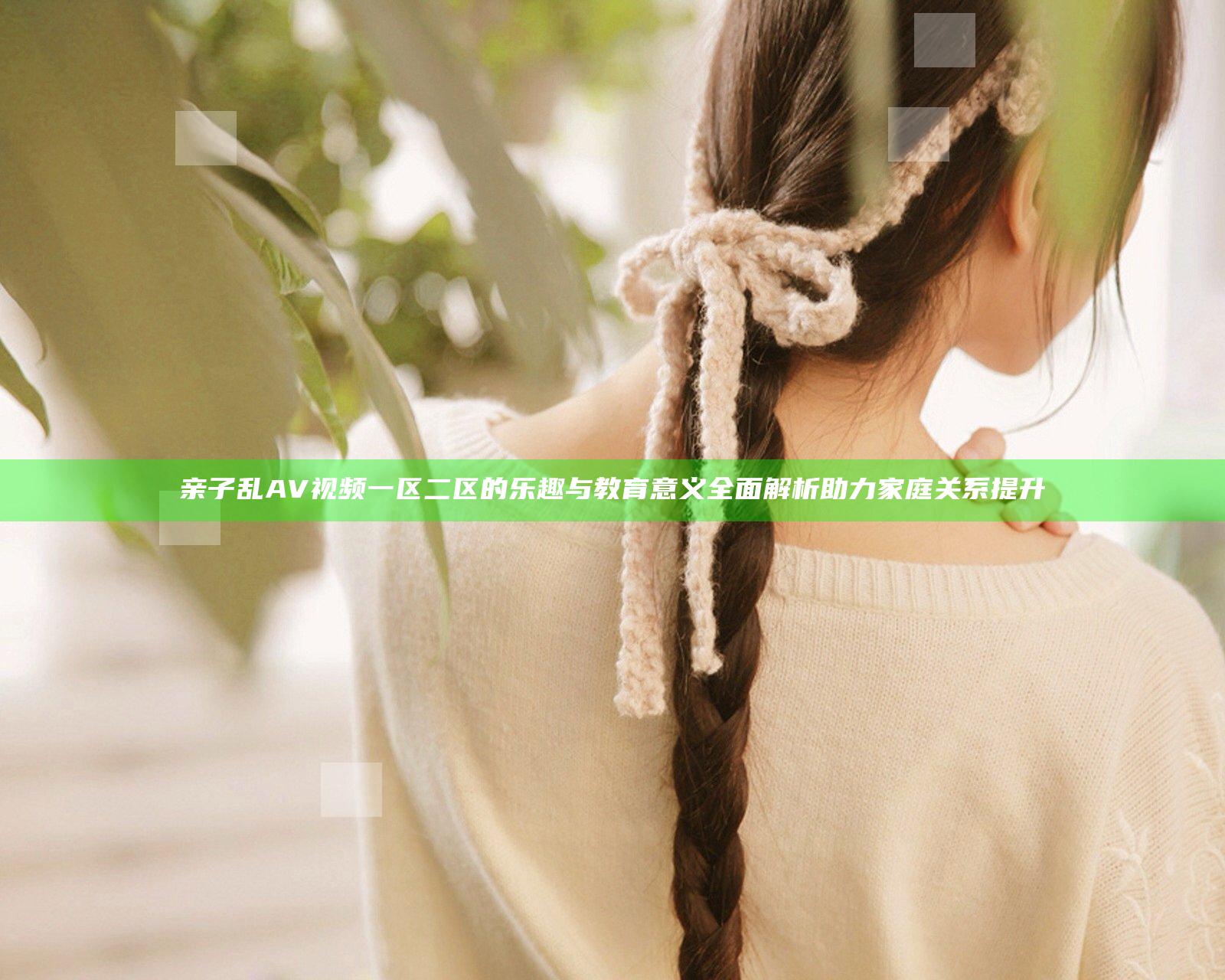 亲子乱AV视频一区二区的乐趣与教育意义全面解析助力家庭关系提升