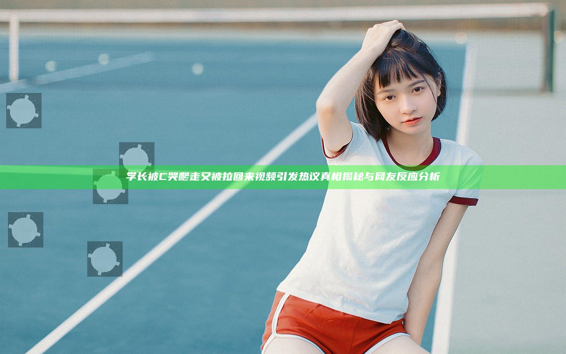 学长被C哭爬走又被拉回来视频引发热议真相揭秘与网友反应分析
