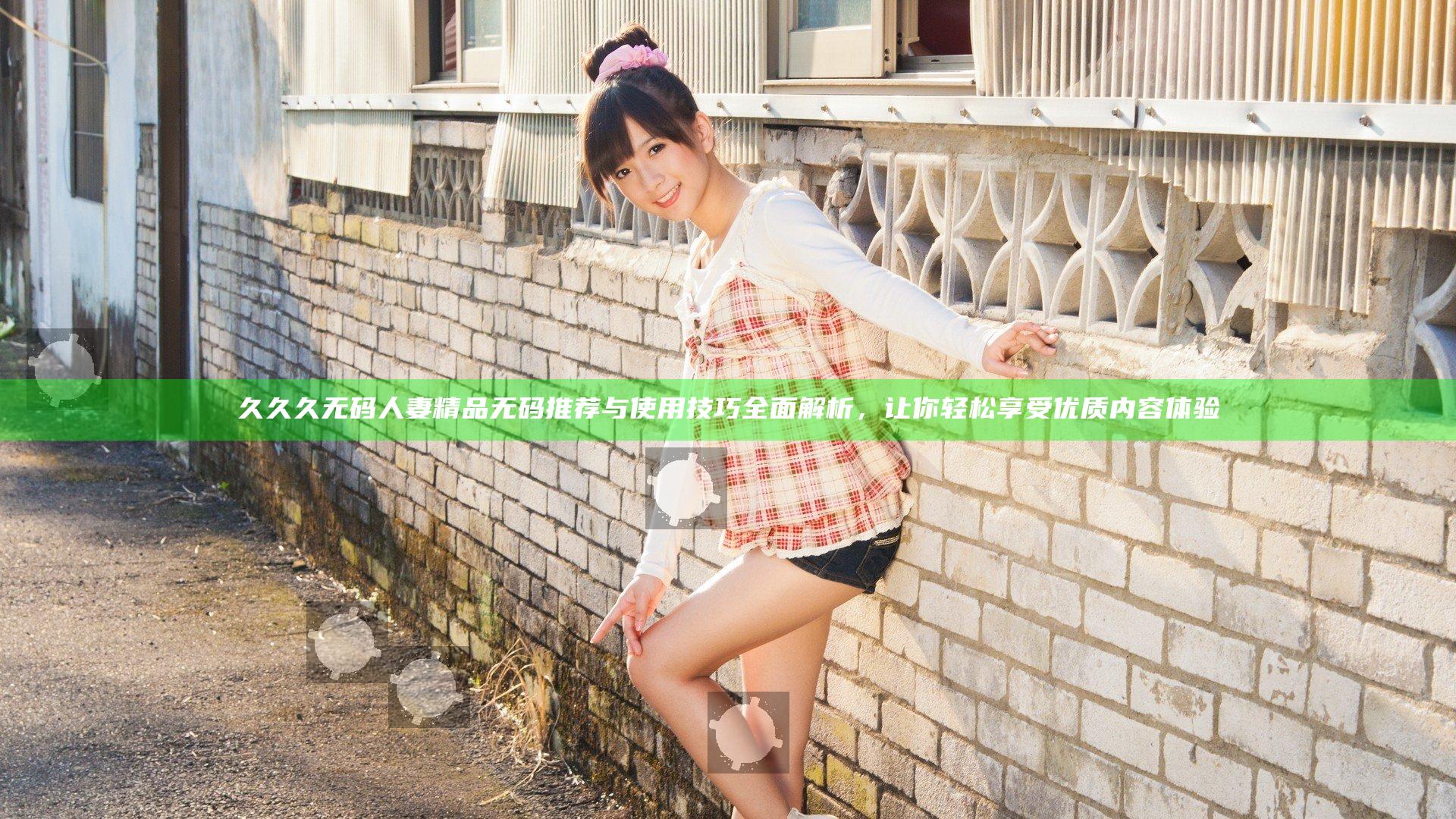 久久久无码人妻精品无码推荐与使用技巧全面解析，让你轻松享受优质内容体验