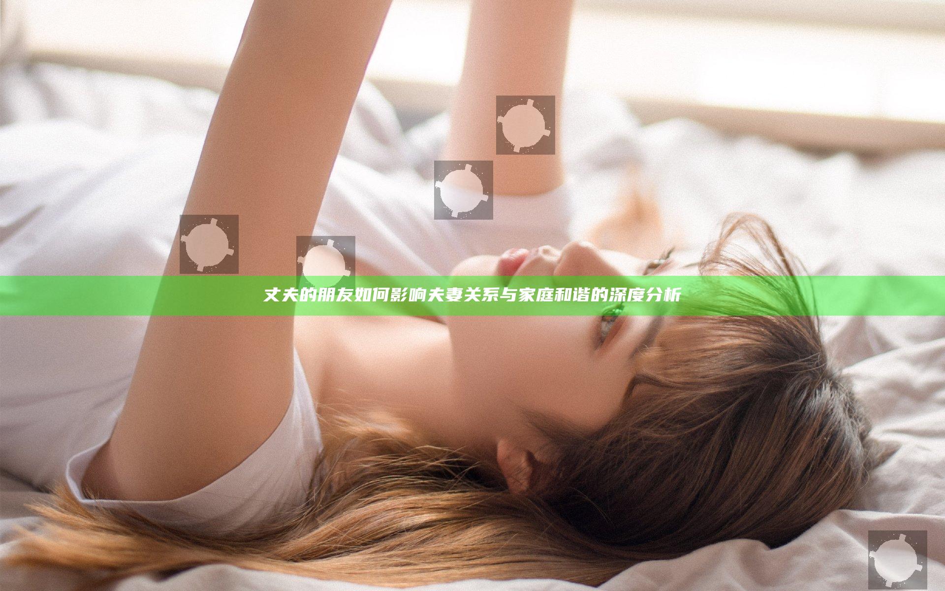 丈夫的朋友如何影响夫妻关系与家庭和谐的深度分析