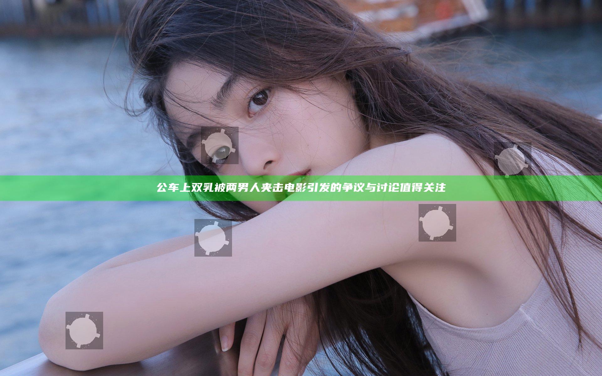 公车上双乳被两男人夹击电影引发的争议与讨论值得关注