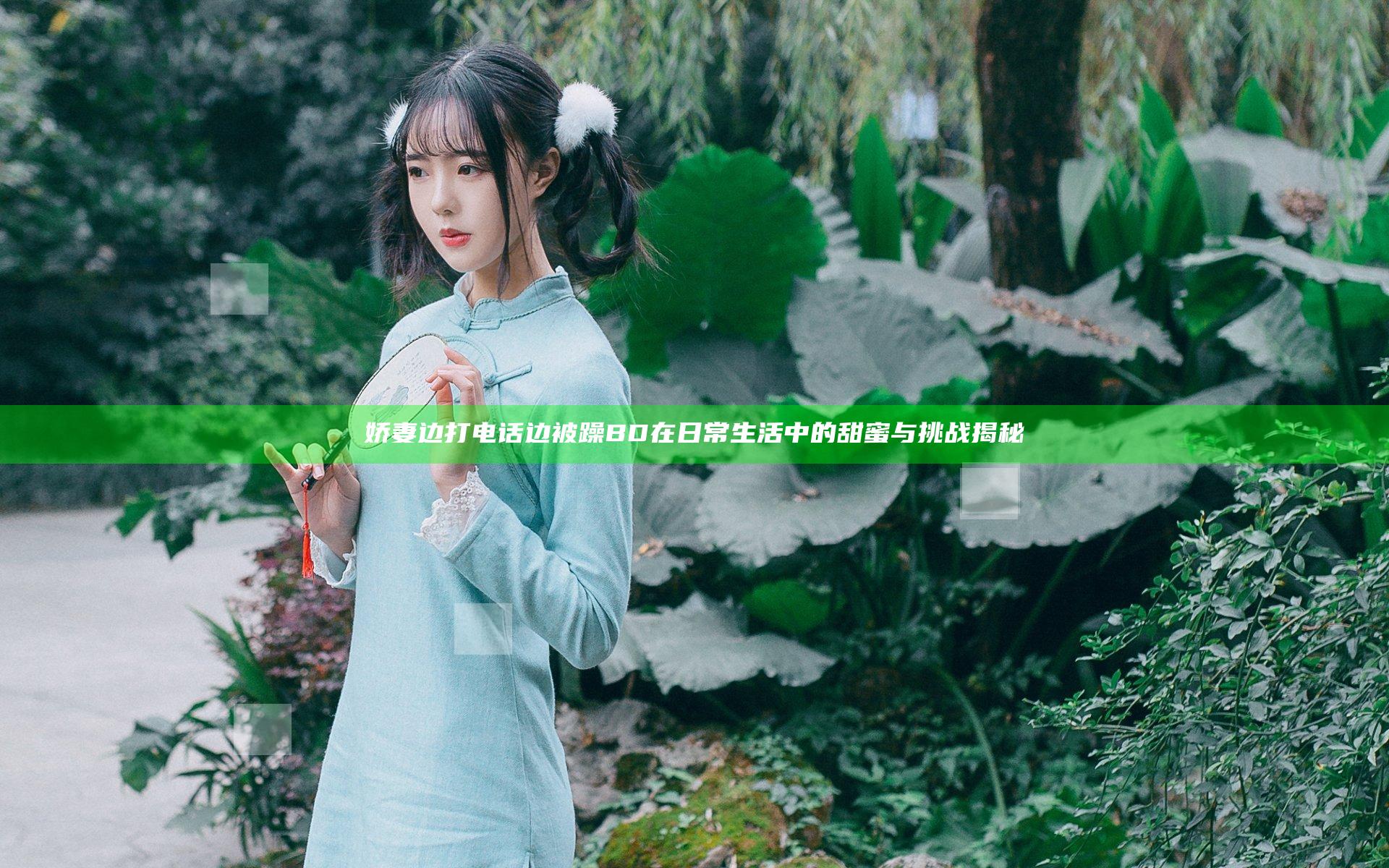 娇妻边打电话边被躁BD在日常生活中的甜蜜与挑战揭秘