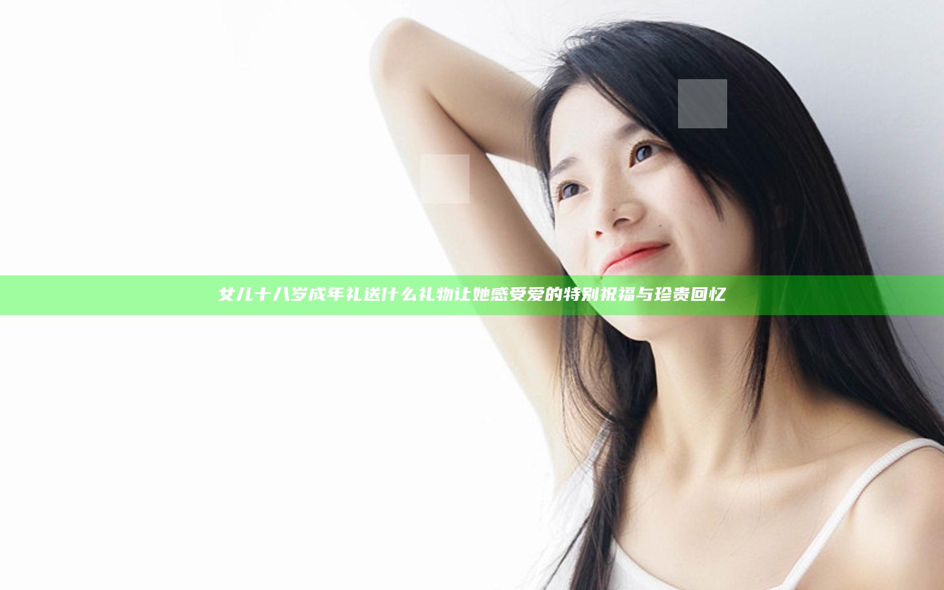 女儿十八岁成年礼送什么礼物 让她感受爱的特别祝福与珍贵回忆