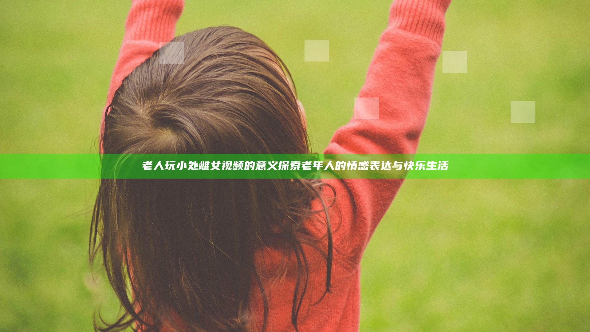 老人玩小处雌女视频的意义探索老年人的情感表达与快乐生活