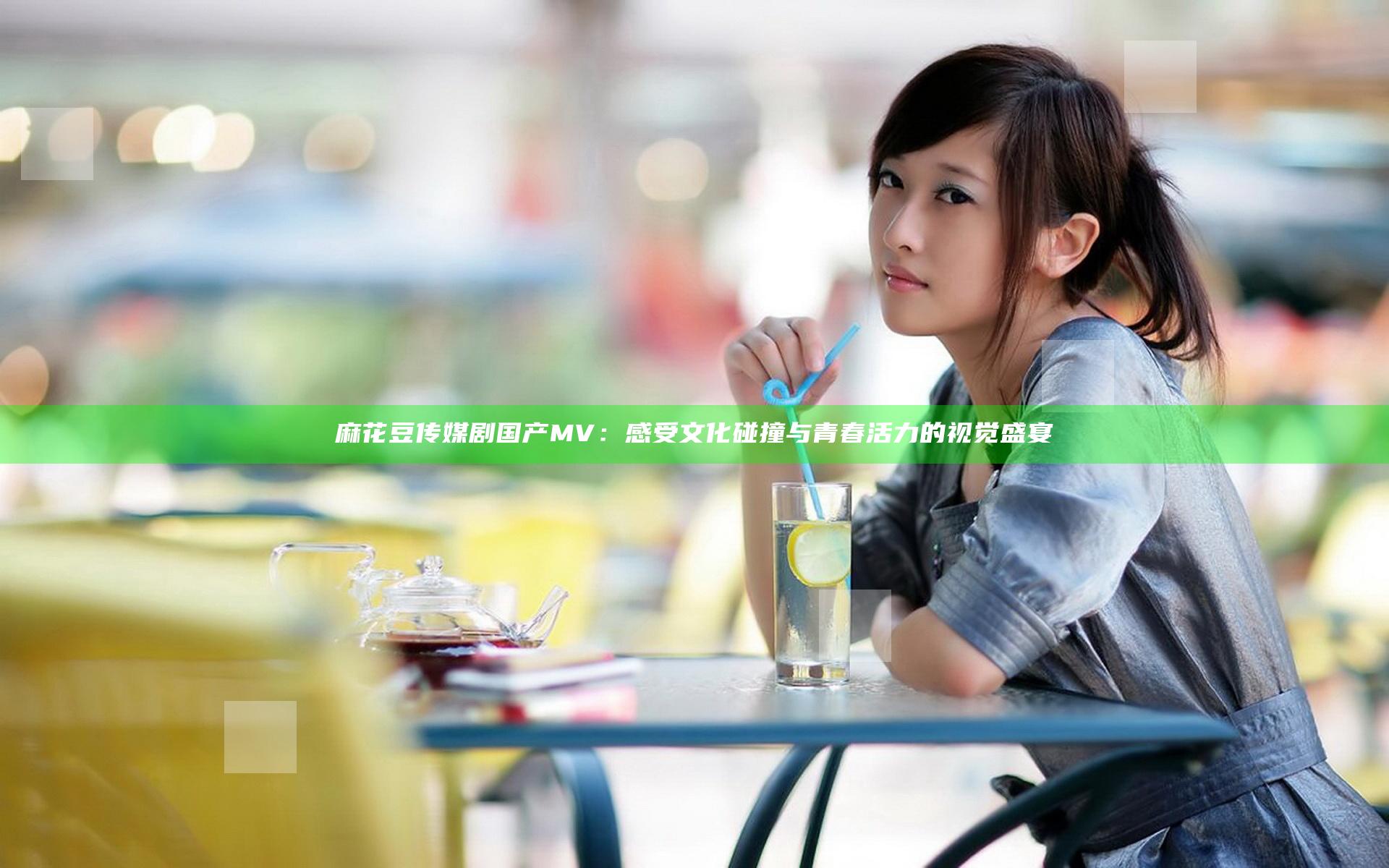 麻花豆传媒剧国产MV：感受文化碰撞与青春活力的视觉盛宴